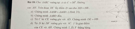 Cho △ ABC vuông tại A có C=30°. Đường 
cao AH. Trên đoạn HC lấy điểm D sao cho HD=HB. 
a) Chứng minh △ AHB=△ AHD. ( Hình 21). 
b) Chứng minh △ ABD đều. 
c) Từ C kè CE vuông góc với AD. Chứng minh DE=HB. 
d) Từ D kẻ DF vuông góc với AC. / là giao điểm 
của CE và AH. Chứng minh 1, D, F thắng hàng.