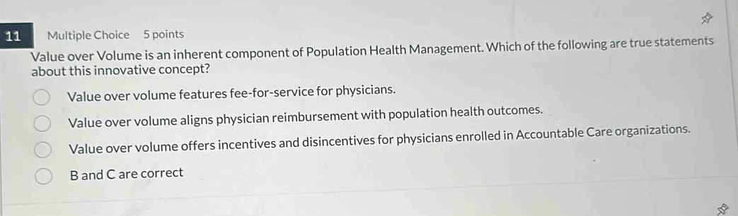 Value over Volume is an inherent component of Population Health Management. Which of the following are true statements
about this innovative concept?
Value over volume features fee-for-service for physicians.
Value over volume aligns physician reimbursement with population health outcomes.
Value over volume offers incentives and disincentives for physicians enrolled in Accountable Care organizations.
B and C are correct