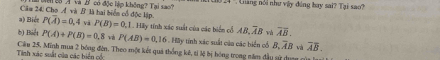 lài biển co A và B có độc lập không? Tai sao? Gảng nổi như vậy đúng hay sai? Tại sao? 
Câu 24, Cho Á và B là hai biển cổ độc lập. 
a) Biết P(overline A)=0,4 và P(B)=0,1. Hãy tính xác suất của các biển cổ AB, overline AB và overline Aoverline B. 
b) Biết P(A)+P(B)=0,8 và P(AB)=0,16. Hãy tính xác suất của các biển cố B, overline AB và overline Aoverline B. 
Câu 25. Minh mua 2 bóng đên. Theo một kết quả thống kê, tỉ lệ bị hóng trong năm đầu sử dụng c 
Tinh xác suất của các biển cổ;