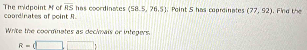 The midpoint M of overline RS has coordinates (58.5,76.5). Point S has coordinates (77,92). Find the 
coordinates of point R. 
Write the coordinates as decimals or integers.
R=(□ ,□ )