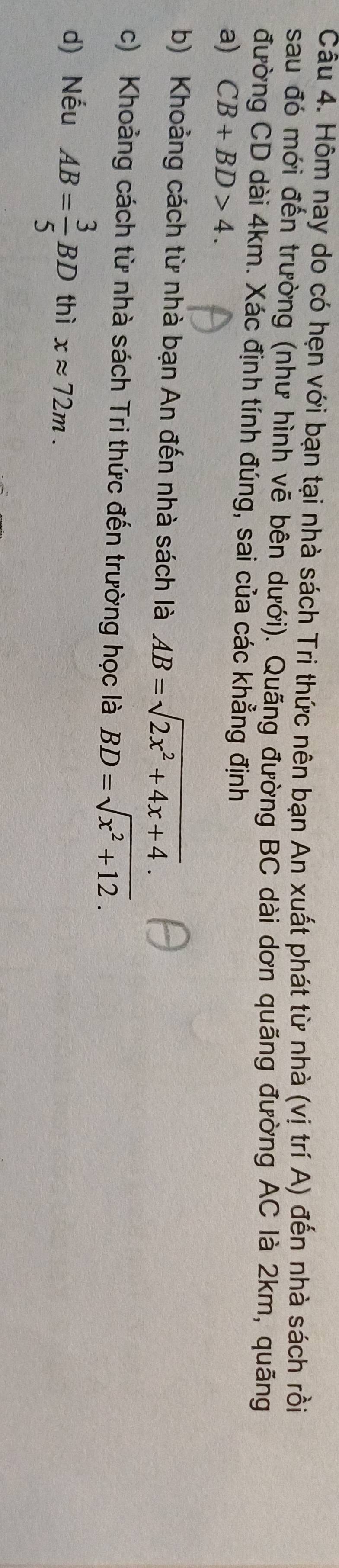Hôm nay do có hẹn với bạn tại nhà sách Tri thức nên bạn An xuất phát từ nhà (vị trí A) đến nhà sách rồi 
sau đó mới đến trường (như hình vẽ bên dưới). Quãng đường BC dài dơn quãng đường AC là 2km, quãng 
đường CD dài 4km. Xác định tính đúng, sai của các khẳng định 
a) CB+BD>4. 
b) Khoảng cách từ nhà bạn An đến nhà sách là AB=sqrt(2x^2+4x+4). 
c) Khoảng cách từ nhà sách Tri thức đến trường học là BD=sqrt(x^2+12). 
d) Nếu AB= 3/5 BD thì xapprox 72m.