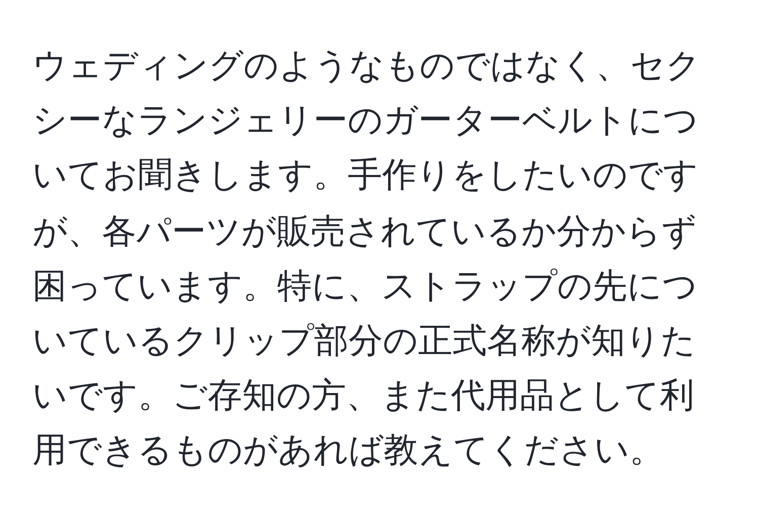 ウェディングのようなものではなく、セクシーなランジェリーのガーターベルトについてお聞きします。手作りをしたいのですが、各パーツが販売されているか分からず困っています。特に、ストラップの先についているクリップ部分の正式名称が知りたいです。ご存知の方、また代用品として利用できるものがあれば教えてください。