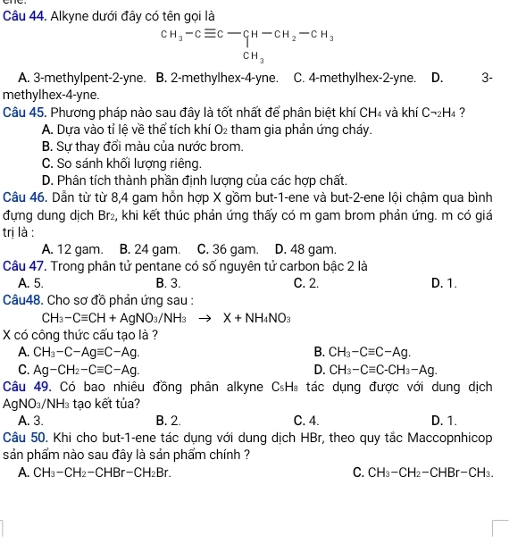 Alkyne dưới đây có tên gọi là
beginarrayr CH_3-Cequiv C-CH-CH_2-CH_3 CH_3endarray
A. 3-methylpent-2-yne. B. 2-methylhex-4-yne. C. 4-methylhex-2-yne. D. 3-
methylhex-4-yne.
Câu 45. Phương pháp nào sau đây là tốt nhất để phân biệt khí CH_4 và khí Cneg _2H_4 ?
A. Dựa vào tỉ lệ về thể tích khí O_2 tham gia phản ứng cháy.
B. Sự thay đổi màu của nước brom.
C. So sánh khối lượng riêng.
D. Phân tích thành phần định lượng của các hợp chất.
Câu 46. Dẫn từ từ 8,4 gam hỗn hợp X gồm but-1-ene và but-2-ene lội chậm qua bình
đựng dung dịch Br₂, khi kết thúc phản ứng thấy có m gam brom phản ứng. m có giá
trị là :
A. 12 gam. B. 24 gam. C. 36 gam. D. 48 gam.
Câu 47. Trong phân tử pentane có số nguyên tử carbon bậc 2 là
A. 5. B. 3. C. 2. D. 1.
Câu48. Cho sơ đồ phản ứng sau :
CH_3-Cequiv CH+AgNO_3/NH_3to X+NH_4NO_3
X có công thức cấu tạo là ?
A. CH_3-C-Agequiv C-Ag. B. CH_3-Cequiv C-Ag.
C. Ag-CH_2-Cequiv C-Ag. D. CH_3-Cequiv C-CH_3-Ag.
Câu 49. Có bao nhiêu đồng phân alkyne C_5H_8 tác dụng được với dung dịch
Ag NO_3/NH_3 tạo kết tủa?
A. 3. B. 2. C. 4. D. 1.
Câu 50. Khi cho but-1-ene tác dụng với dung dịch HBr, theo quy tắc Maccopnhicop
sản phẩm nào sau đây là sản phẩm chính ?
A. CH_3-CH_2-CHBr-CH_2Br. C. CH_3-CH_2-CHBr-CH_3.