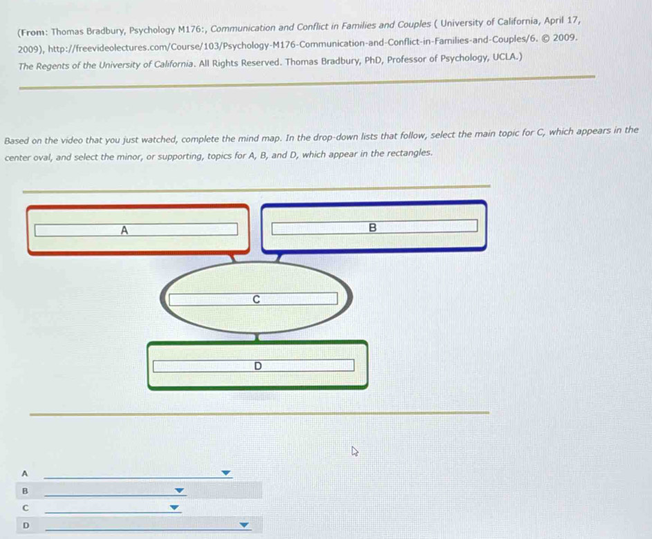 (From: Thomas Bradbury, Psychology M176:, Communication and Conflict in Families and Couples ( University of California, April 17, 
2009), http://freevideolectures.com/Course/103/Psychology-M176-Communication-and-Conflict-in-Families-and-Couples/6. © 2009. 
The Regents of the University of California. All Rights Reserved. Thomas Bradbury, PhD, Professor of Psychology, UCLA.) 
Based on the video that you just watched, complete the mind map. In the drop-down lists that follow, select the main topic for C, which appears in the 
center oval, and select the minor, or supporting, topics for A, B, and D, which appear in the rectangles. 
A 
B 
C 
D 
_A 
B 
_ 
C 
_ 
D 
_