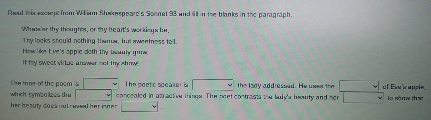 Read this excerpt from William Shakespeare's Sonnet 93 and fill in the blanks in the paragraph. 
Whate'er thy thoughts, or thy heart's workings be, 
Thy looks should nothing thence, but sweetness tell. 
How like Eve's apple doth thy beauty grow, 
If thy sweet virtue answer not thy show! 
The tone of the poem is □. The poetic speaker is the lady addressed. He uses the □ of Eve's apple, 
which symbolizes the □ concealed in attractive things. The poet contrasts the lady's beauty and her v to show that 
her beauty does not reveal her inner □ .