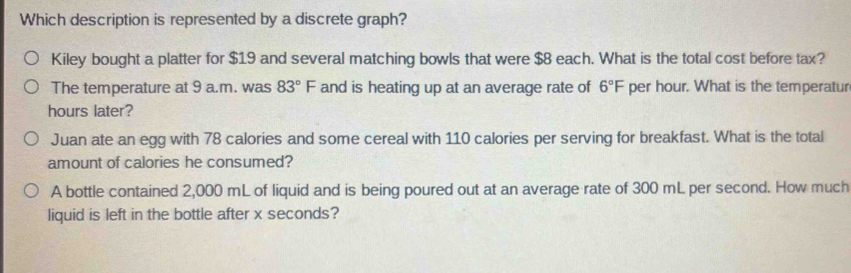 Which description is represented by a discrete graph?
Kiley bought a platter for $19 and several matching bowls that were $8 each. What is the total cost before tax?
The temperature at 9 a.m. was 83°F and is heating up at an average rate of 6°F per hour. What is the temperatur
hours later?
Juan ate an egg with 78 calories and some cereal with 110 calories per serving for breakfast. What is the total
amount of calories he consumed?
A bottle contained 2,000 mL of liquid and is being poured out at an average rate of 300 mL per second. How much
liquid is left in the bottle after x seconds?