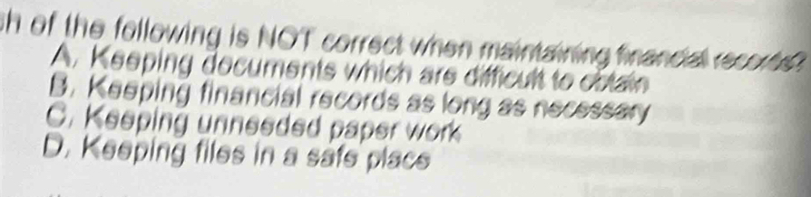 sh of the following is NOT correct when maintaining financial recor .
A. Keeping decuments which are difficult to cotain
B. Keeping financial records as long as necessary
C. Keeping unneeded paper work
D. Keeping files in a safe placs