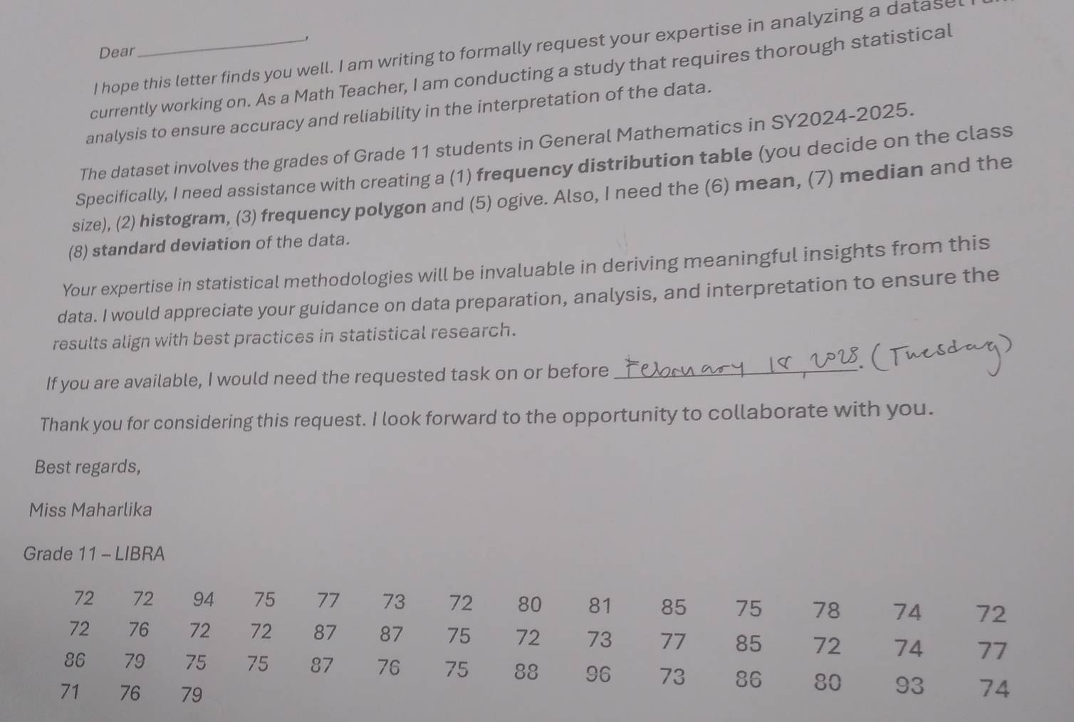 Dear 
I hope this letter finds you well. I am writing to formally request your expertise in analyzing a datase 
currently working on. As a Math Teacher, I am conducting a study that requires thorough statistical 
analysis to ensure accuracy and reliability in the interpretation of the data. 
The dataset involves the grades of Grade 11 students in General Mathematics in SY2024-2025. 
Specifically, I need assistance with creating a (1) frequency distribution table (you decide on the class 
size), (2) histogram, (3) frequency polygon and (5) ogive. Also, I need the (6) mean, (7) median and the 
(8) standard deviation of the data. 
Your expertise in statistical methodologies will be invaluable in deriving meaningful insights from this 
data. I would appreciate your guidance on data preparation, analysis, and interpretation to ensure the 
results align with best practices in statistical research. 
If you are available, I would need the requested task on or before 
_ 
Thank you for considering this request. I look forward to the opportunity to collaborate with you. 
Best regards, 
Miss Maharlika 
Grade 11 - LIBRA
72 72 94 75 77 73 72 80 81 85 75 78 74 72
72 76 72 72 87 87 75 72 73 77 85 72 74 77
86 79 75 75 87 76 75 88 96 73 86 80 93 74
71 76 79