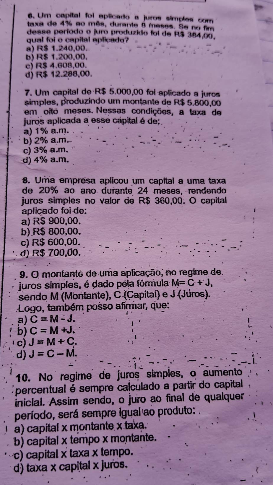 Um capital fol aplicado a juros simples com
taxa de 4% ao mês, durante 8 meses. Se no fim
desse período o juro produzido foi de R$ 384,00,
qual foi o capital aplicado?
a) R$ 1.240,00.
b) R$ 1.200,00,
c) R$ 4.608,00.
d) R$ 12.288,00.
7. Um capital de R$ 5.000,00 foi aplicado a juros
simples, produzindo um montante de R$ 5.800,00
em oitó meses. Nessas condições, a taxa de
juros aplicada a esse cápital é de;
a) 1% a.m.
b) 2% a.m..
c) 3% a.m.
d) 4% a.m.
8. Uma empresa aplicou um capital a uma taxa
de 20% ào ano durante 24 meses, rendendo
juros simples no valor de R$ 360,00. O capital
aplicado foi de:
a) R$ 900,00.
b) R$ 800,00.
c) R$ 600,00.
d) R$ 700,00.
9. O montante de uma aplicação, no regime de.
juros simples, é dado pela fórmula M=C+J,
sendo M (Montante), C (Capital) e J (Júros).
Logo, também posso afirmar, que:
a) C=M-J.
b) C=M+J.
c) J=M+C.
d) J=C-M.
10. No regime de juros simples, o aumento
percentual é sempre calculado a partir do capital
inicial. Assim sendo, o juro ao final de qualquer
período, será sempre igual ao produto: .
a) capital x montante x taxa.
b) capital x tempo x montante.
c) capital x taxa x tempo.
d) taxa x capital x juros.