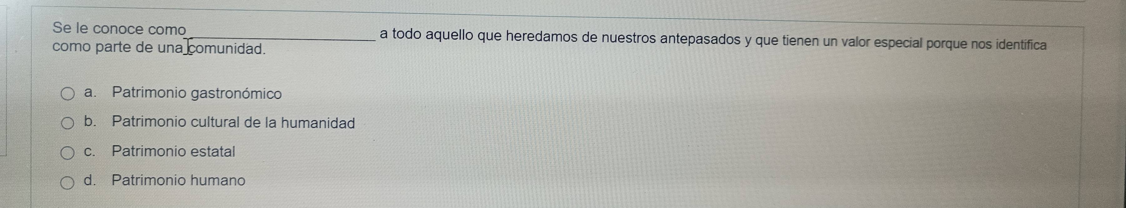 Se le conoce como_ a todo aquello que heredamos de nuestros antepasados y que tienen un valor especial porque nos identifica
como parte de una comunidad.
a. Patrimonio gastronómico
b. Patrimonio cultural de la humanidad
c. Patrimonio estatal
d. Patrimonio humano