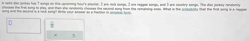 A radio disc jockey has 7 songs on this upcoming hour's playlist: 2 are rock songs, 2 are reggae songs, and 3 are country songs. The disc jockey randomly 
chooses the first song to play, and then she randomly chooses the second song from the remaining ones. What is the probability that the first song is a reggae 
song and the second is a rock song? Write your answer as a fraction in simplest form.
 □ /□  
× 6