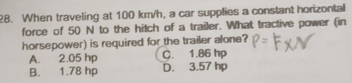 When traveling at 100 km/h, a car supplies a constant horizontal
force of 50 N to the hitch of a trailer. What tractive power (in
horsepower) is required for the trailer alone?
A. 2.05 hp C. 1.86 hp
B. 1.78 hp D. 3.57 hp