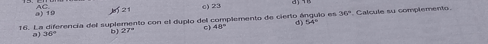 AC.
a) 19 21
c) 23 d) 18
16. La diferencia del suplemento con el duplo del complemento de cierto ángulo es 36° Calcule su complemento.
d) 54°
a) 36^o
b) 27°
c) 48°