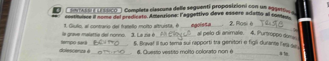 SINTASSI E LESSICO Completa ciascuna delle seguenti proposizioni con un aggettive de 
costituisce il nome del predicato. Attenzione: l’aggettivo deve essere adatto al conteste. 
1. Giullio, al contrario del fratello molto altruista, è _egoista . 2. Rosi è_ 
la grave malattia del nonno. 3. La zía è_ 
al pelo di animale. 4. Purtroppo domar 
tempo sará _5. Brava! Il tuo tema sui rapporti tra genitori e figli durante l'eta dera 
. 
dolescenza é_ 6. Questo vestito molto colorato non è_ 
. 
a te.