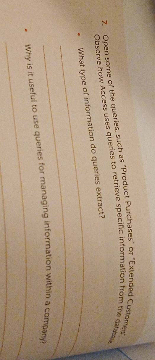 Open some of the queries, such as “Product Purchases” or "Extended Customers", 
Observe how Access uses queries to retrieve specific information from the databae 
_ 
What type of information do queries extract? 
_ 
_ 
Why is it useful to use queries for managing information within a company? 
_