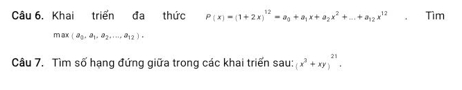 Khai triển đa thức P(x)=(1+2x)^12=a_0+a_1x+a_2x^2+...+a_12x^(12). Tìm
max(a_0,a_1,a_2,...,a_12). 
Câu 7. Tìm số hạng đứng giữa trong các khai triển sau: (x^3+xy)^21.