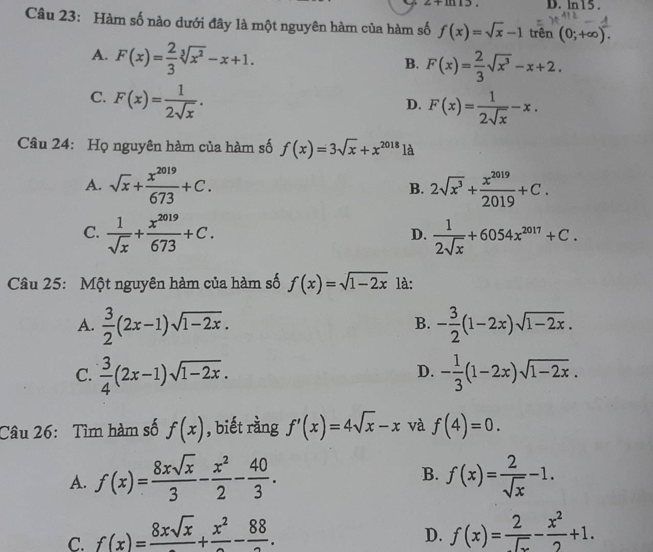 2+ln 15. D. ln15.
Câu 23: Hàm số nào dưới đây là một nguyên hàm của hàm số f(x)=sqrt(x)-1 trên (0;+∈fty ).
A. F(x)= 2/3 sqrt[3](x^2)-x+1.
B. F(x)= 2/3 sqrt(x^3)-x+2.
C. F(x)= 1/2sqrt(x) .
D. F(x)= 1/2sqrt(x) -x.
Câu 24: Họ nguyên hàm của hàm số f(x)=3sqrt(x)+x^(2018) là
A. sqrt(x)+ x^(2019)/673 +C. B. 2sqrt(x^3)+ x^(2019)/2019 +C.
C.  1/sqrt(x) + x^(2019)/673 +C.  1/2sqrt(x) +6054x^(2017)+C.
D.
Câu 25: Một nguyên hàm của hàm số f(x)=sqrt(1-2x) là:
A.  3/2 (2x-1)sqrt(1-2x). - 3/2 (1-2x)sqrt(1-2x).
B.
C.  3/4 (2x-1)sqrt(1-2x). - 1/3 (1-2x)sqrt(1-2x).
D.
Câu 26: Tìm hàm số f(x) , biết rằng f'(x)=4sqrt(x)-x và f(4)=0.
B.
A. f(x)= 8xsqrt(x)/3 - x^2/2 - 40/3 . f(x)= 2/sqrt(x) -1.
C. f(x)=frac 8xsqrt(x)+frac x^2-frac 88.
D. f(x)= 2/sqrt(x) - x^2/2 +1.