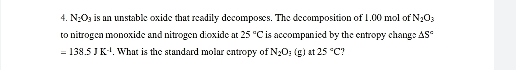 N_2O_3 is an unstable oxide that readily decomposes. The decomposition of 1.00 mol of N_2O_3
to nitrogen monoxide and nitrogen dioxide at 25°C is accompanied by the entropy change △ S°
=138.5JK^(-1). What is the standard molar entropy of N_2O_3(g) at 25°C ?