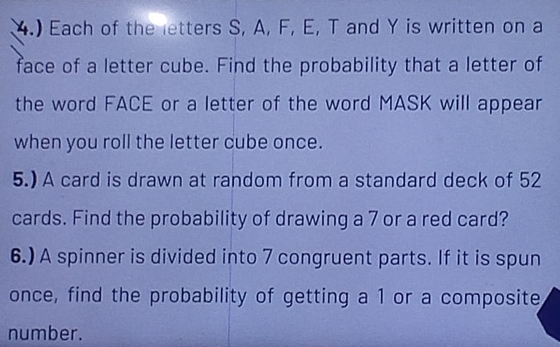 4.) Each of the letters S, A, F, E, T and Y is written on a 
face of a letter cube. Find the probability that a letter of 
the word FACE or a letter of the word MASK will appear 
when you roll the letter cube once. 
5.) A card is drawn at random from a standard deck of 52
cards. Find the probability of drawing a 7 or a red card? 
6.) A spinner is divided into 7 congruent parts. If it is spun 
once, find the probability of getting a 1 or a composite 
number.