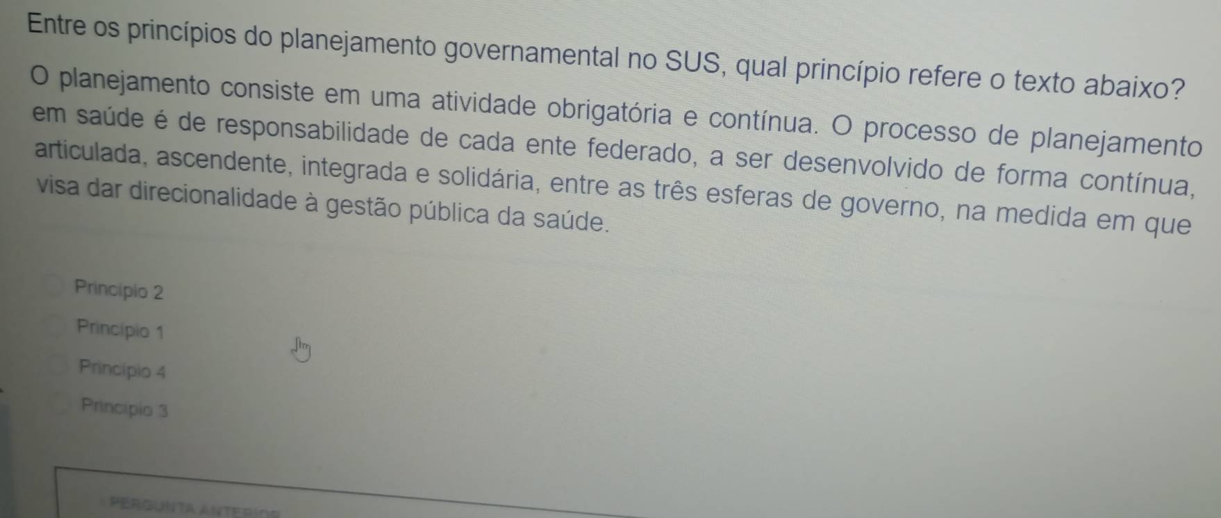 Entre os princípios do planejamento governamental no SUS, qual princípio refere o texto abaixo?
O planejamento consiste em uma atividade obrigatória e contínua. O processo de planejamento
em saúde é de responsabilidade de cada ente federado, a ser desenvolvido de forma contínua,
articulada, ascendente, integrada e solidária, entre as três esferas de governo, na medida em que
visa dar direcionalidade à gestão pública da saúde.
Principio 2
Principio 1
Principio 4
Principio 3
pergunta anteríoo