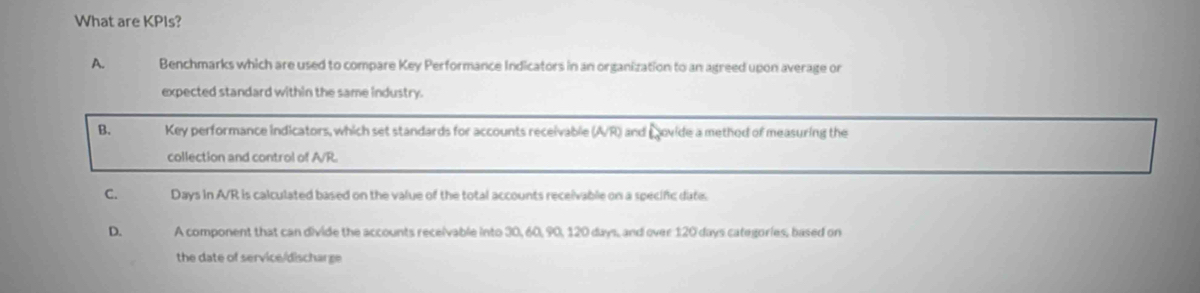 What are KPIs?
A. Benchmarks which are used to compare Key Performance Indicators in an organization to an agreed upon average or
expected standard within the same industry.
B. Key performance indicators, which set standards for accounts receivable (A/R) and ovide a method of measuring the
collection and control of A/R.
C. Days in A/R is calculated based on the value of the total accounts receivable on a specific date.
D. A component that can divide the accounts receivable into 30, 60, 90, 120 days, and over 120 days categories, based on
the date of service/discharge