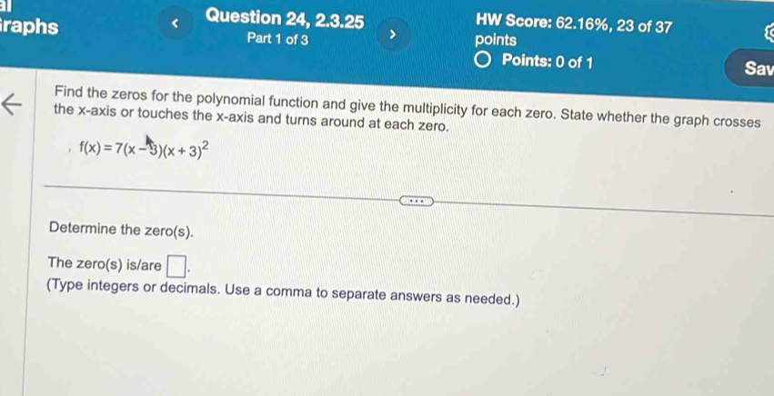 Question 24, 2.3.25 HW Score: 62.16%, 23 of 37 
raphs Part 1 of 3 points 
Points: 0 of 1 Sav 
Find the zeros for the polynomial function and give the multiplicity for each zero. State whether the graph crosses 
the x-axis or touches the x-axis and turns around at each zero.
f(x)=7(x-3)(x+3)^2
Determine the zero(s). 
The zero(s) is/are □ . 
(Type integers or decimals. Use a comma to separate answers as needed.)