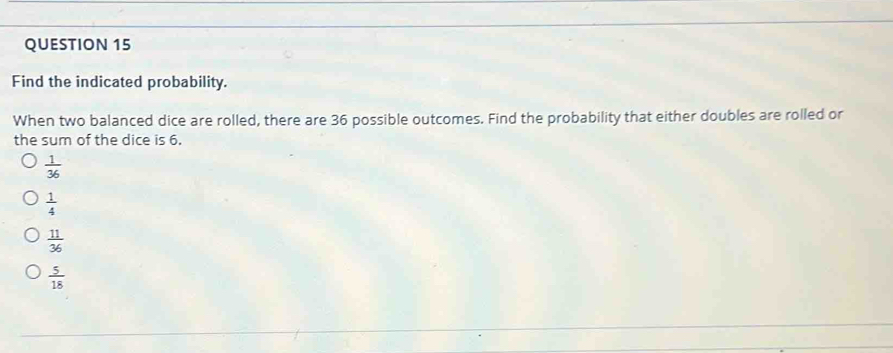 Find the indicated probability.
When two balanced dice are rolled, there are 36 possible outcomes. Find the probability that either doubles are rolled or
the sum of the dice is 6.
 1/36 
 1/4 
 11/36 
 5/18 