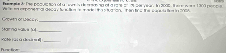 Exponentiar Ponctrons Notes 
Example 3: The population of a town is decreasing at a rate of 1% per year. In 2000, there were 1300 people. 
Write an exponential decay function to model this situation. Then find the population in 2008. 
Growth or Decay:_ 
Starting value (a):_ 
Rate (as a decimal):_ 
Function:_