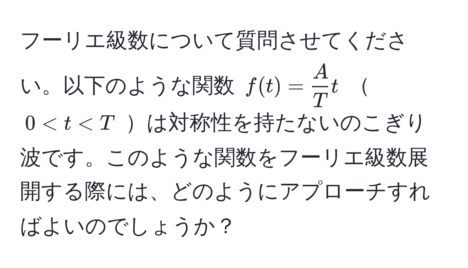 フーリエ級数について質問させてください。以下のような関数 ( f(t) =  A/T  t )  ( 0 < t < T ) は対称性を持たないのこぎり波です。このような関数をフーリエ級数展開する際には、どのようにアプローチすればよいのでしょうか？