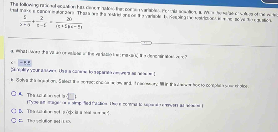 The following rational equation has denominators that contain variables. For this equation, a. Write the value or values of the variab
that make a denominator zero. These are the restrictions on the variable. b. Keeping the restrictions in mind, solve the equation.
 5/x+5 + 2/x-5 = 20/(x+5)(x-5) 
a. What is/are the value or values of the variable that make(s) the denominators zero?
x=-5,5
(Simplify your answer. Use a comma to separate answers as needed.)
b. Solve the equation. Select the correct choice below and, if necessary, fill in the answer box to complete your choice.
A. The solution set is  □ . 
(Type an integer or a simplified fraction. Use a comma to separate answers as needed.)
B. The solution set is x|x is a real number.
C. The solution set is Ø.