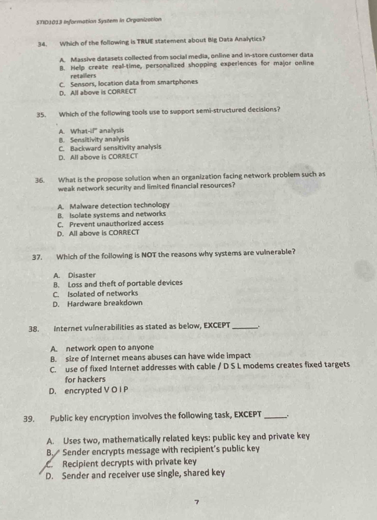 STID1013 Information System in Organization
34. Which of the following is TRUE statement about Big Data Analytics?
A. Massive datasets collected from social media, online and in-store customer data
B. Help create real-time, personalized shopping experiences for major online
retailers
C. Sensors, location data from smartphones
D. All above is CORRECT
35. Which of the following tools use to support semi-structured decisions?
A. What-if' analysis
B. Sensitivity analysis
C. Backward sensitivity analysis
D. All above is CORRECT
36. What is the propose solution when an organization facing network problem such as
weak network security and limited financial resources?
A. Malware detection technology
B. Isolate systems and networks
C. Prevent unauthorized access
D. All above is CORRECT
37. Which of the following is NOT the reasons why systems are vulnerable?
A. Disaster
B. Loss and theft of portable devices
C. Isolated of networks
D. Hardware breakdown
38. Internet vulnerabilities as stated as below, EXCEPT _.
A. network open to anyone
B. size of Internet means abuses can have wide impact
C. use of fixed Internet addresses with cable / D S L modems creates fixed targets
for hackers
D. encrypted V O I P
39. Public key encryption involves the following task, EXCEPT _、.
A. Uses two, mathematically related keys: public key and private key
B. Sender encrypts message with recipient’s public key. Recipient decrypts with private key
D. Sender and receiver use single, shared key