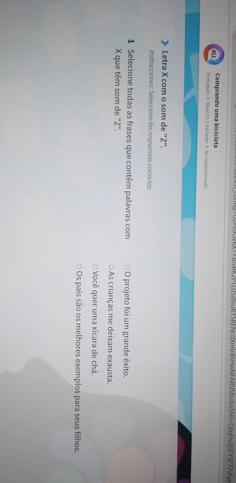 c0nIy=U2FsdGVkX1+Bn4fR2PTL05/8suR15RENcdXml/4hHwNFARVSfsc6o5HJ+QtqFtvJj5FY5F77vFpj
ELL Comprando uma bicicleta
Portugués > Nivel A1.1 Iniciante > No supermercado
Letra X com o som de "Z".
Instrucciones: Seleccione las respuestas correctas.
1 Selecione todas as frases que contêm palavras com O projeto foi um grande êxito.
X que têm som de ' Z".
As crianças me deixam exausta.
Você quer uma xícara de chá.
Os pais são os melhores exemplos para seus filhos.