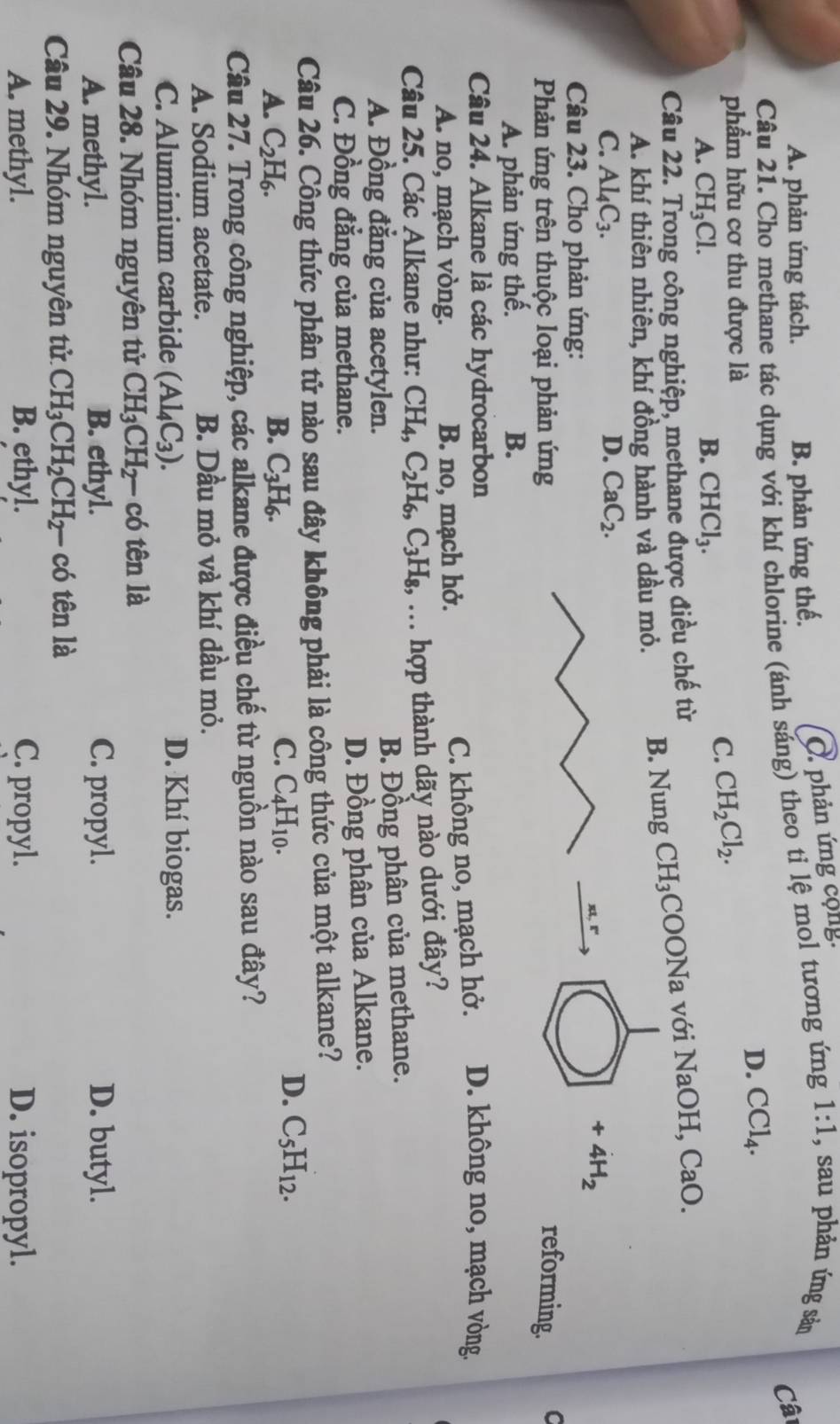 A. phản ứng tách. B. phản ứng thế. O phản ứng cộng
Câu 21. Cho methane tác dụng với khí chlorine (ánh sáng) theo ti lệ mol tương ứng 1:1 , sau phản ứng sản
Câ
D. CCl_4.
phẩm hữu cơ thu được là
A. CH_3Cl. B. CHCl_3.
C. CH_2Cl_2.
Câu 22. Trong công nghiệp, methane được điều chế từ
A. khí thiên nhiên, khí đồng hành và dầu mỏ. B. Nung CH_3;COONa với NaOH, CaO.
C. Al_4C_3. D. CaC_2.
+4H_2
Câu 23. Cho phản ứng:
Phản ứng trên thuộc loại phản ứng reforming. C
A. phản ứng thế. B.
Câu 24. Alkane là các hydrocarbon D. không no, mạch vòng.
A. no, mạch vòng. B. no, mạch hở.
C. không no, mạch hở.
Câu 25. Các Alkane như: CH_4,C_2H_6,C_3H_8,.. hợp thành dãy nào dưới đây?
A. Đồng đẳng của acetylen. B. Đồng phân của methane.
C. Đồng đẳng của methane. D. Đồng phân của Alkane.
Câu 26. Công thức phân tử nào sau đây không phải là công thức của một alkane?
A. C_2H_6. B. C_3H_6.
C. C_4H_10.
D. C_5H_12.
Câu 27. Trong công nghiệp, các alkane được điều chế từ nguồn nào sau đây?
A. Sodium acetate. B. Dầu mỏ và khí dầu mỏ.
C. Aluminium carbide (Al_4C_3). D. Khí biogas.
Câu 28. Nhóm nguyên tử CH_3CH_2- có tên là
A. methyl. B. ethyl. C. propyl. D. butyl.
Câu 29. Nhóm nguyên tử. CH_3CH_2CH_2- có tên là
A. methyl. B. ethyl. C. propyl. D. isopropyl.