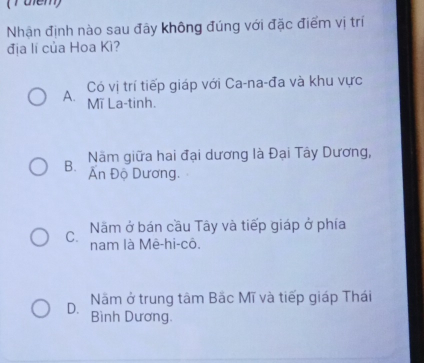 (rülem)
Nhận định nào sau đây không đúng với đặc điểm vị trí
địa lí của Hoa Kì?
Có vị trí tiếp giáp với Ca-na-đa và khu vực
A. Mĩ La-tinh.
B. Năm giữa hai đại dương là Đại Tây Dương,
Ấn Độ Dương.
C. Năm ở bán cầu Tây và tiếp giáp ở phía
nam là Mê-hi-cô.
D. Năm ở trung tâm Bắc Mĩ và tiếp giáp Thái
Bình Dương.