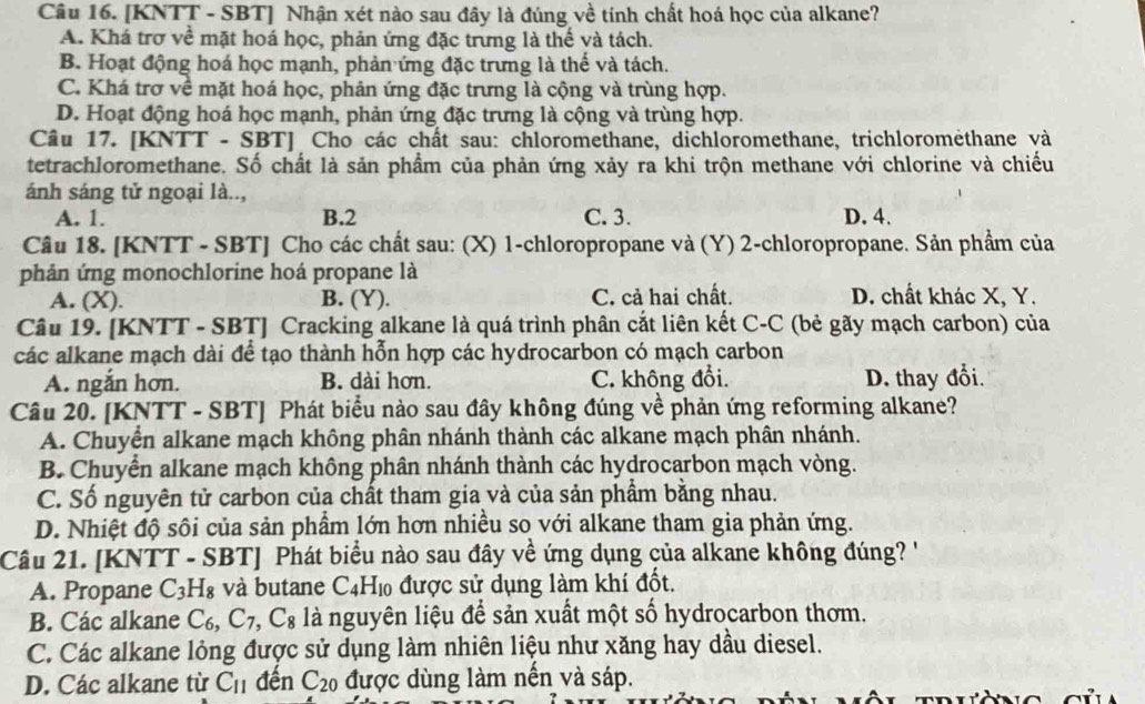 [KNTT - SBT] Nhận xét nào sau đây là đúng về tính chất hoá học của alkane?
A. Khá trợ về mặt hoá học, phản ứng đặc trưng là thế và tách.
B. Hoạt động hoá học mạnh, phản ứng đặc trưng là thế và tách.
C. Khá trợ về mặt hoá học, phản ứng đặc trưng là cộng và trùng hợp.
D. Hoạt động hoá học mạnh, phản ứng đặc trưng là cộng và trùng hợp.
Câu 17. [KNTT - SBT] Cho các chất sau: chloromethane, dichloromethane, trichloromethane và
tetrachloromethane. Số chất là sản phẩm của phản ứng xảy ra khi trộn methane với chlorine và chiều
ánh sáng tử ngoại là..,
A. 1. B.2 C. 3. D. 4.
Câu 18. [KNTT - SBT] Cho các chất sau: (X) 1-chloropropane và (Y) 2-chloropropane. Sản phẩm của
phản ứng monochlorine hoá propane là
A. (X). B. (Y). C. cả hai chất. D. chất khác X, Y.
Câu 19. [KNTT - SBT] Cracking alkane là quá trình phân cắt liên kết C-C (bẻ gãy mạch carbon) của
các alkane mạch dài để tạo thành hỗn hợp các hydrocarbon có mạch carbon
A. ngắn hơn. B. dài hơn. C. không đổi. D. thay đổi.
Câu 20. [KNTT - SBT] Phát biểu nào sau đây không đúng về phản ứng reforming alkane?
A. Chuyển alkane mạch không phân nhánh thành các alkane mạch phân nhánh.
B. Chuyển alkane mạch không phân nhánh thành các hydrocarbon mạch vòng.
C. Số nguyên tử carbon của chất tham gia và của sản phẩm bằng nhau.
D. Nhiệt độ sôi của sản phầm lớn hơn nhiều so với alkane tham gia phản ứng.
Câu 21. [KNTT - SBT] Phát biểu nào sau đây về ứng dụng của alkane không đúng '
A. Propane C_3H_8 và butane C_4H_10 được sử dụng làm khí đốt.
B. Các alkane C_6,C_7,C_8 là nguyên liệu để sản xuất một số hydrocarbon thơm.
C. Các alkane lỏng được sử dụng làm nhiên liệu như xăng hay dầu diesel.
D. Các alkane từ C_11 đến C_20 được dùng làm nến và sáp.