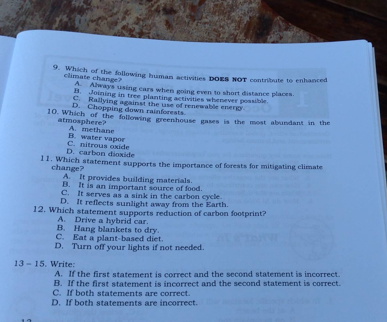 Which of the following human activities DOES NOT contribute to enhanced
climate change?
A. Always using cars when going even to short distance places.
B. Joining in tree planting activities whenever possible.
C. Rallying against the use of renewable energy.
D. Chopping down rainforests.
10. Which of the following greenhouse gases is the most abundant in the
atmosphere?
A. methane
B. water vapor
C. nitrous oxide
D. carbon dioxide
11. Which statement supports the importance of forests for mitigating climate
change?
A. It provides building materials.
B. It is an important source of food.
C. It serves as a sink in the carbon cycle.
D. It reflects sunlight away from the Earth.
12. Which statement supports reduction of carbon footprint?
A. Drive a hybrid car.
B. Hang blankets to dry.
C. Eat a plant-based diet.
D. Turn off your lights if not needed.
13 - 15. Write:
A. If the first statement is correct and the second statement is incorrect.
B. If the first statement is incorrect and the second statement is correct.
C. If both statements are correct.
D. If both statements are incorrect.