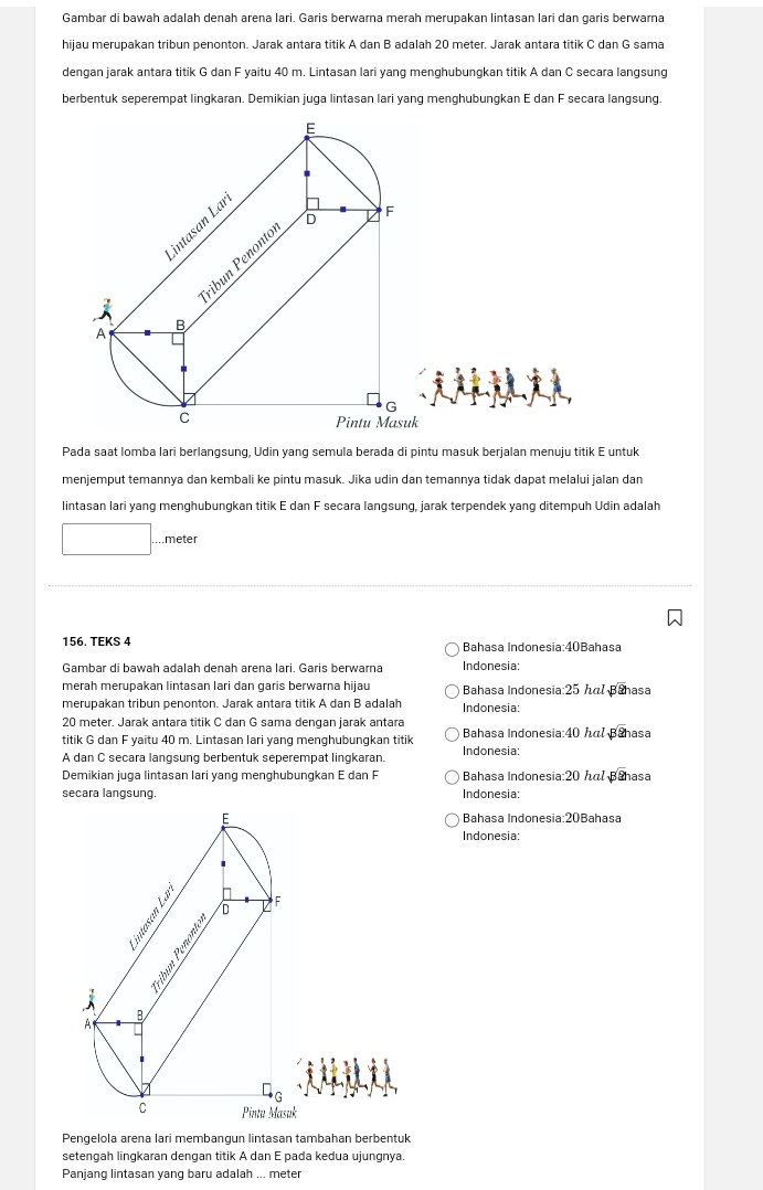 Gambar di bawah adalah denah arena lari. Garis berwarna merah merupakan lintasan lari dan garis berwarna
hijau merupakan tribun penonton. Jarak antara titik A dan B adalah 20 meter. Jarak antara titik C dan G sama
dengan jarak antara titik G dan F yaitu 40 m. Lintasan lari yang menghubungkan titik A dan C secara langsung
berbentuk seperempat lingkaran. Demikian juga lintasan lari yang menghubungkan E dan F secara langsung.
E
D F
intasan Laï
B ribun Penonte
A
G
C
Pintu Masuk
Pada saat lomba lari berlangsung, Udin yang semula berada di pintu masuk berjalan menuju titik E untuk
menjemput temannya dan kembali ke pintu masuk. Jika udin dan temannya tidak dapat melalui jalan dan
lintasan lari yang menghubungkan titik E dan F secara langsung, jarak terpendek yang ditempuh Udin adalah
.meter
156. TEKS 4 Bahasa Indonesia:40Bahasa
Gambar di bawah adalah denah arena lari. Garis berwarna Indonesia:
merah merupakan lintasan lari dan garis berwarna hijau Bahasa Indonesia:25 hl sqrt[3](2) asa
merupakan tribun penonton. Jarak antara titik A dan B adalah Indonesia:
20 meter. Jarak antara titik C dan G sama dengan jarak antara Bahasa Indonesia:40 α sqrt[3](2) asa
titik G dan F yaitu 40 m. Lintasan lari yang menghubungkan titik
A dan C secara langsung berbentuk seperempat lingkaran. Indonesia:
Demikian juga lintasan lari yang menghubungkan E dan F Bahasa Indonesia:20 α sqrt[3](2) asa
secara langsung Indonesia:
E Bahasa Indonesia:20Bahasa
Indonesia:
F
D
 1/3 

B
A
□ _G
C Pintu Masuk
Pengelola arena lari membangun lintasan tambahan berbentuk
setengah lingkaran dengan titik A dan E pada kedua ujungnya.
Panjang lintasan yang baru adalah ... meter