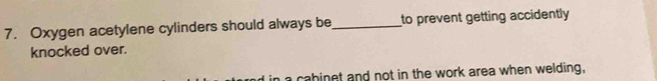 Oxygen acetylene cylinders should always be _to prevent getting accidently 
knocked over. 
a cabinet and not in the work area when welding,