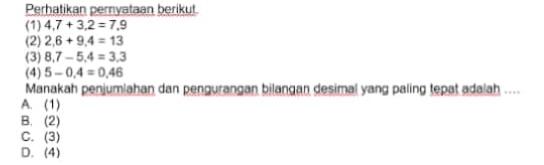 Perhatikan pernyataan berikut.
(1) 4,7+3,2=7,9
(2) 2,6+9,4=13
(3) 8.7-5.4=3.3
(4) 5-0.4=0.46
Manakah penjumlahan dan pengurangan bilangan desimal yang paling tepat adalah ....
A. (1)
B. (2)
C. (3)
D. (4)