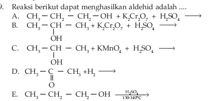 Reaksi berikut dapat menghasilkan aldehid adalah ....
A. CH_3-CH_2-CH_2-OH+K_2Cr_2O_7+H_2SO_4to
B. CH_3-CH-CH_3+K_2Cr_2O_7+H_2SO_4to x_ □ /□  
C. beginarrayr CH_3-CH-CH_3+KMnO_4+H_2SO_4to  CH_3-C_6-H_3+H_2to endarray □ ,□ )
D. beginarrayr CH_3-C-CH_3+H_2to  Oendarray □ 
E. CH_3-CH_2-CH_2-OHxrightarrow H_2SO_4