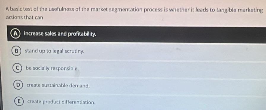 A basic test of the usefulness of the market segmentation process is whether it leads to tangible marketing
actions that can
increase sales and profitability.
B  stand up to legal scrutiny.
C  be socially responsible.
D create sustainable demand.
E create product differentiation.