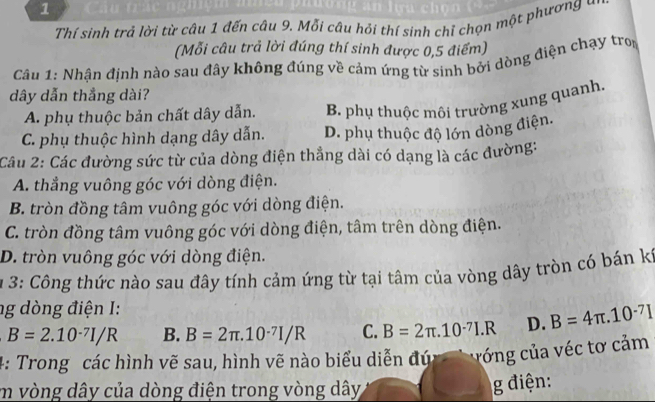 Thí sinh trả lời từ câu 1 đến câu 9. Mỗi câu hỏi thí sinh chỉ chọn một phương đ
(Mỗi câu trả lời đúng thí sinh được 0,5 điểm)
Câu 1: Nhận định nào sau đây không đúng về cảm ứng từ sinh bởi dòng điện chạy tro
dây dẫn thẳng dài?
A. phụ thuộc bản chất dây dẫn. B. phụ thuộc môi trường xung quanh.
C. phụ thuộc hình dạng dây dẫn. D. phụ thuộc độ lớn dòng điện.
Câu 2: Các đường sức từ của dòng điện thẳng dài có dạng là các đường:
A. thẳng vuông góc với dòng điện.
B. tròn đồng tâm vuông góc với dòng điện.
C. tròn đồng tâm vuông góc với dòng điện, tâm trên dòng điện.
D. tròn vuông góc với dòng điện.
* 3: Công thức nào sau đây tính cảm ứng từ tại tâm của vòng dây tròn có bán kỳ
ng dòng điện I:
B=2.10^(-7)I/R B. B=2π .10^(-7)I/R C. B=2π .10^(-7)I.R D. B=4π .10^(-7)I
4: Trong các hình vẽ sau, hình vẽ nào biểu diễn đức vớng của véc tơ cảm
m vòng dây của dòng điện trong vòng dây
g điện: