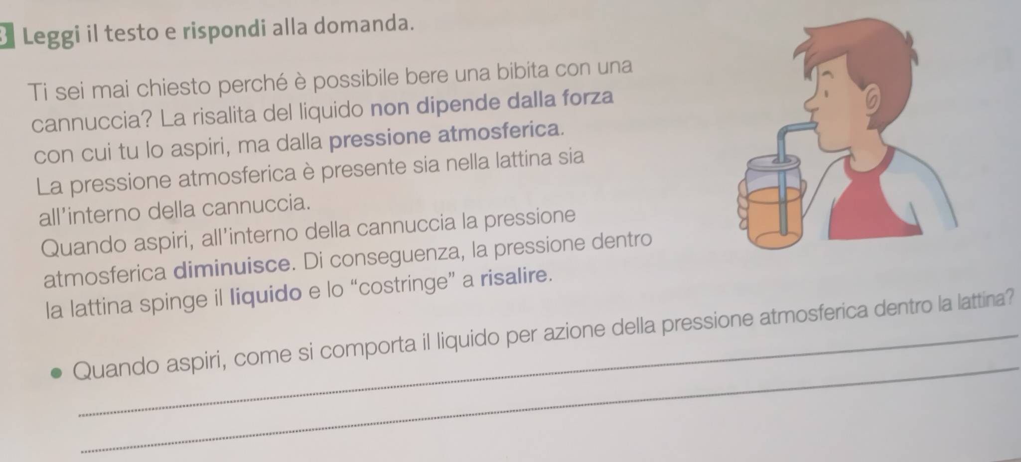 Leggi il testo e rispondi alla domanda. 
Ti sei mai chiesto perché è possibile bere una bibita con una 
cannuccia? La risalita del liquido non dipende dalla forza 
con cui tu lo aspiri, ma dalla pressione atmosferica. 
La pressione atmosferica è presente sia nella lattina sia 
all’interno della cannuccia. 
Quando aspiri, all’interno della cannuccia la pressione 
atmosferica diminuisce. Di conseguenza, la pressione dentro 
la lattina spinge il liquido e lo “costringe” a risalire. 
_ 
Quando aspiri, come si comporta il liquido per azione della pressione atmosferica dentro la lattina?