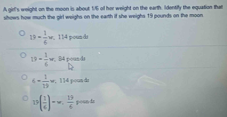 A girl's weight on the moon is about 1/6 of her weight on the earth. Identify the equation that
shows how much the girl weighs on the earth if she weighs 19 pounds on the moon.
19= 1/6 w. 114 pounds
19= 1/6 w 84 pounds
6= 1/19 ; 114 pounds
19( 1/6 )=w,  19/6  pounds