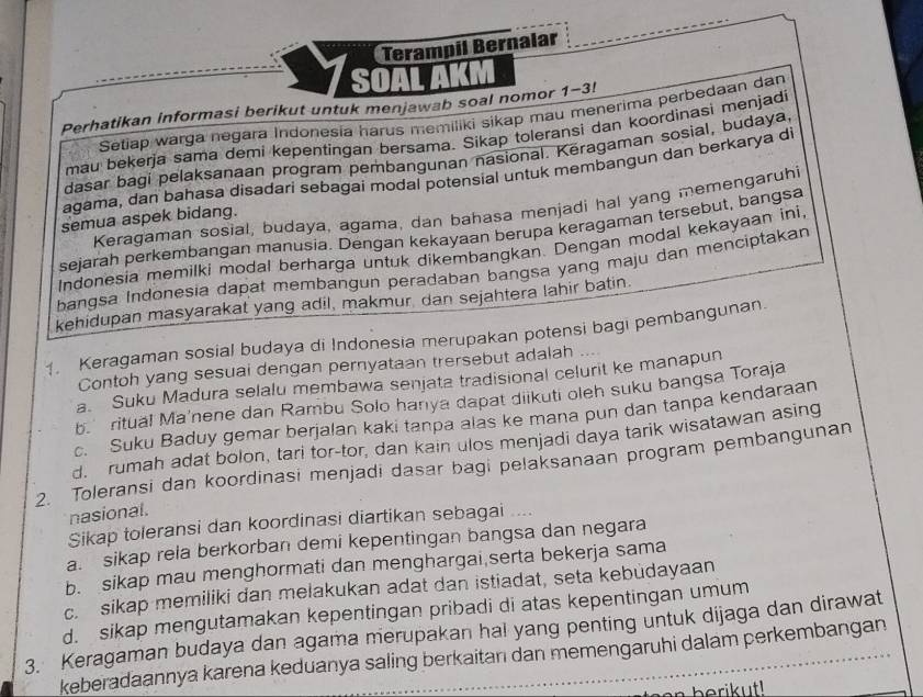 Terampil Bernalar
SOAL AKM
Perhatikan informasi berikut untuk menjawab soal nomor 1-3!
Setiap warga negara Indonesia harus memiliki sikap mau menerima perbedaan dan
mau bekerja sama demi kepentingan bersama. Sikap toleransi dan koordinasi menjadi
dasar bagi pelaksanaan program pembangunan nasional. Kěragaman sosial, budaya
agama, dan bahasa disadari sebagai modal potensial untuk membangun dan berkarya di
Keragaman sosial, budaya, agama, dan bahasa menjadi hal yang memengaruhi
semua aspek bidang.
sejarah perkembangan manusia. Dengan kekayaan berupa keragaman tersebut, bangsa
Indonesia memilki modal berharga untuk dikembangkan. Dengan modal kekayaan ini
bangsa Indonesia dapat membangun peradaban bangsa yang maju dan menciptakan
kehidupan masyarakat yang adil, makmur, dan sejahtera lahir batin.
1. Keragaman sosial budaya di Indonesia merupakan potensi bagi pembangunan.
Contoh yang sesuai dengan pernyataan trersebut adalah
a. Suku Madura selalu membawa senjata tradisional celurit ke manapun
b.  ritual Ma'nene dan Rambu Solo hanya dapat diikuti oleh suku bangsa Toraja
c. Suku Baduy gemar berjalan kaki tanpa alas ke mana pun dan tanpa kendaraan
d. rumah adat bolon, tari tor-tor, dan kain ulos menjadi daya tarik wisatawan asing
2. Toleransi dan koordinasi menjadi dasar bagi pelaksanaan program pembangunan
nasional.
Sikap toleransi dan koordinasi diartikan sebagai .--
a. sikap rela berkorban demi kepentingan bangsa dan negara
b. sikap mau menghormati dan menghargai serta bekerja sama
c. sikap memiliki dan melakukan adat dan istiadat, seta kebudayaan
d. sikap mengutamakan kepentingan pribadi di atas kepentingan umum
3. Keragaman budaya dan agama merupakan hal yang penting untuk dijaga dan dirawat
keberadaannya karena keduanya saling berkaitan dan memengaruhi dalam perkembangan
berikut!