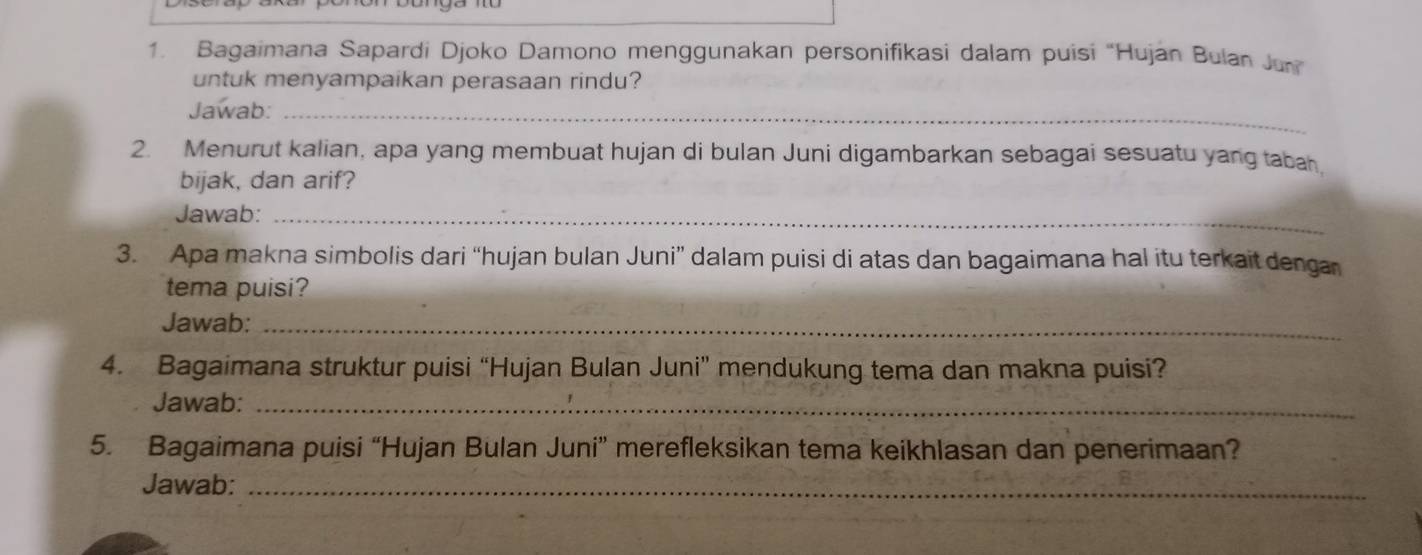 Bagaimana Sapardi Djoko Damono menggunakan personifikasi dalam puisi “Hujan Bulan Ju 
untuk menyampaikan perasaan rindu? 
Jawab:_ 
2. Menurut kalian, apa yang membuat hujan di bulan Juni digambarkan sebagai sesuatu yang tabah 
bijak, dan arif? 
Jawab:_ 
3. Apa makna simbolis dari “hujan bulan Juni” dalam puisi di atas dan bagaimana hal itu terkait denga 
tema puisi? 
Jawab:_ 
4. Bagaimana struktur puisi “Hujan Bulan Juni” mendukung tema dan makna puisi? 
Jawab:_ 
5. Bagaimana puisi “Hujan Bulan Juni” merefleksikan tema keikhlasan dan penerimaan? 
Jawab:_