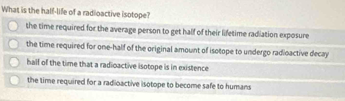 What is the half-life of a radioactive isotope?
the time required for the average person to get half of their lifetime radiation exposure
the time required for one-half of the original amount of isotope to undergo radioactive decay
half of the time that a radioactive isotope is in existence
the time required for a radioactive isotope to become safe to humans