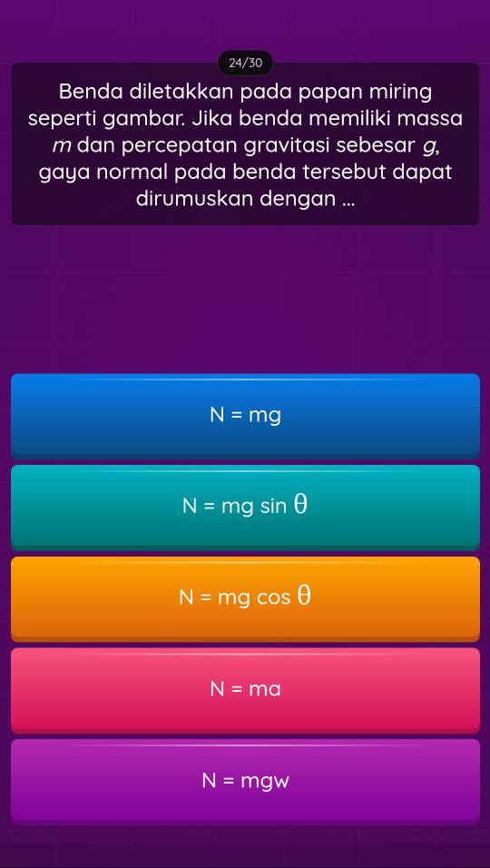 24/30
Benda diletakkan pada papan miring
seperti gambar. Jika benda memiliki massa
m dan percepatan gravitasi sebesar g,
gaya normal pada benda tersebut dapat
dirumuskan dengan ...
N=mg
N=mgsin θ
N=mgcos θ
N=ma
N=mgw