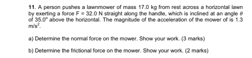 A person pushes a lawnmower of mass 17.0 kg from rest across a horizontal lawn 
by exerting a force F=32.0N straight along the handle, which is inclined at an angle θ
of 35.0° above the horizontal. The magnitude of the acceleration of the mower of is 1.3
m/s^2. 
a) Determine the normal force on the mower. Show your work. (3 marks) 
b) Determine the frictional force on the mower. Show your work. (2 marks)