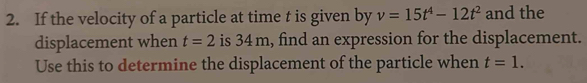 If the velocity of a particle at time t is given by v=15t^4-12t^2 and the 
displacement when t=2 is 34 m, find an expression for the displacement. 
Use this to determine the displacement of the particle when t=1.